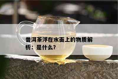 普洱茶浮在水面上的物质解析：是什么？