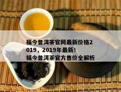 福今普洱茶官网最新价格2019，2019年最新！福今普洱茶官方售价全解析