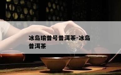 冰岛瑜普号普洱茶-冰岛 普洱茶