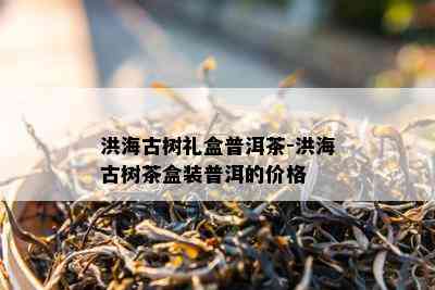 洪海古树礼盒普洱茶-洪海古树茶盒装普洱的价格