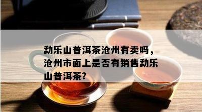 勐乐山普洱茶沧州有卖吗，沧州市面上是否有销售勐乐山普洱茶？