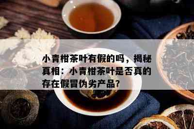 小青柑茶叶有假的吗，揭秘真相：小青柑茶叶是不是真的存在假冒伪劣产品？