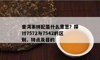 普洱茶拼配是什么意思？探讨7572与7542的区别、特点及目的