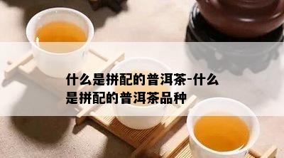 什么是拼配的普洱茶-什么是拼配的普洱茶品种