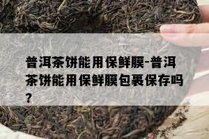 普洱茶饼能用保鲜膜-普洱茶饼能用保鲜膜包裹保存吗?