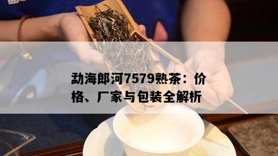 勐海郎河7579熟茶：价格、厂家与包装全解析