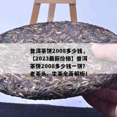 普洱茶饼2008多少钱，【2023最新价格】普洱茶饼2008多少钱一饼？老茶头、生茶全面解析！