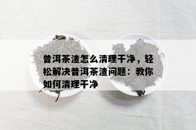 普洱茶渣怎么清理干净，轻松解决普洱茶渣疑问：教你怎样清理干净