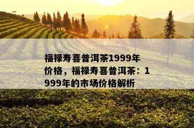 福禄寿喜普洱茶1999年价格，福禄寿喜普洱茶：1999年的市场价格解析