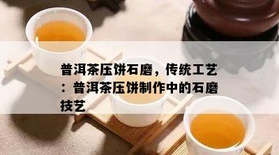 普洱茶压饼石磨，传统工艺：普洱茶压饼制作中的石磨技艺