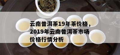 云南普洱茶19年茶价格，2019年云南普洱茶市场价格行情分析