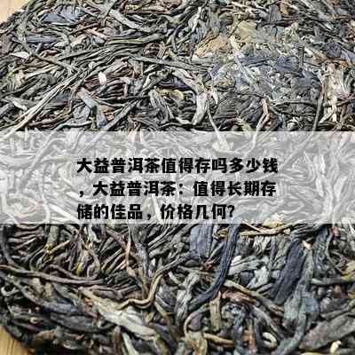 大益普洱茶值得存吗多少钱，大益普洱茶：值得长期存储的佳品，价格几何？