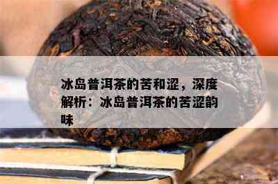 冰岛普洱茶的苦和涩，深度解析：冰岛普洱茶的苦涩韵味