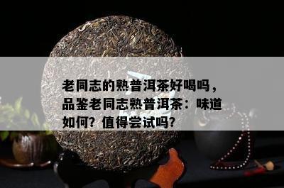 老同志的熟普洱茶好喝吗，品鉴老同志熟普洱茶：味道怎样？值得尝试吗？