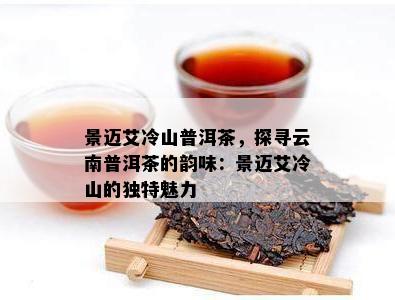 景迈艾冷山普洱茶，探寻云南普洱茶的韵味：景迈艾冷山的独特魅力