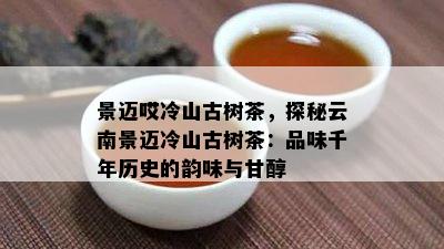 景迈哎冷山古树茶，探秘云南景迈冷山古树茶：品味千年历史的韵味与甘醇