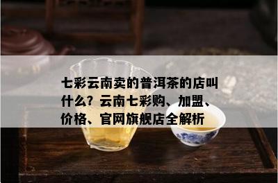 七彩云南卖的普洱茶的店叫什么？云南七彩购、加盟、价格、官网旗舰店全解析