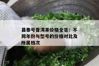 昌泰号普洱茶价格全览：不同年份与型号的价格对比及所属档次