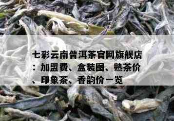 七彩云南普洱茶官网旗舰店：加盟费、盒装图、熟茶价、印象茶、香韵价一览