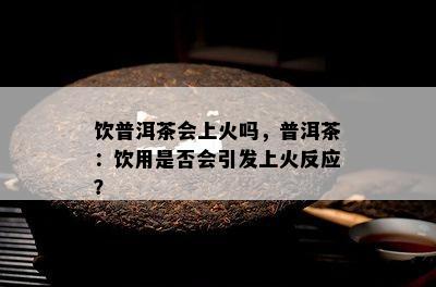 饮普洱茶会上火吗，普洱茶：饮用是否会引发上火反应？