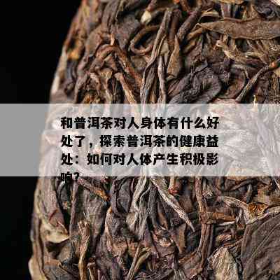 和普洱茶对人身体有什么好处了，探索普洱茶的健康益处：怎样对人体产生积极作用？