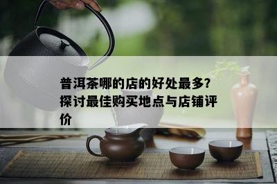 普洱茶哪的店的好处最多？探讨更佳购买地点与店铺评价