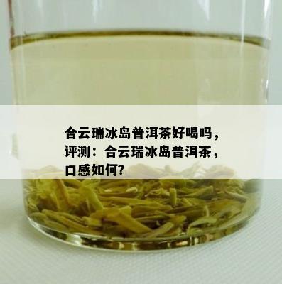 合云瑞冰岛普洱茶好喝吗，评测：合云瑞冰岛普洱茶，口感怎样？