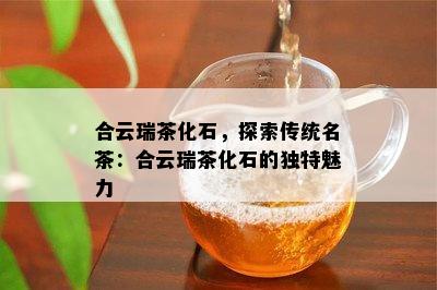 合云瑞茶化石，探索传统名茶：合云瑞茶化石的特别魅力