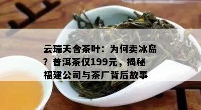 云瑞天合茶叶：为何卖冰岛？普洱茶仅199元，揭秘福建公司与茶厂背后故事