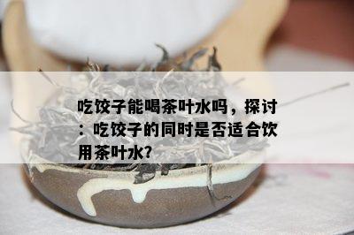 吃饺子能喝茶叶水吗，探讨：吃饺子的同时是否适合饮用茶叶水？