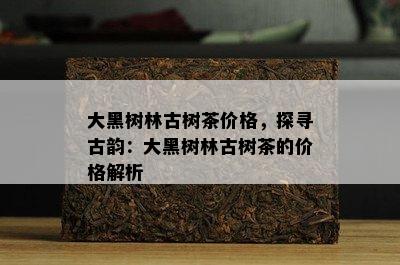 大黑树林古树茶价格，探寻古韵：大黑树林古树茶的价格解析