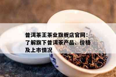 普洱茶王茶业旗舰店官网：熟悉旗下普洱茶产品、价格及上市情况