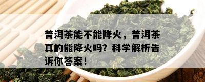 普洱茶能不能降火，普洱茶真的能降火吗？科学解析告诉你答案！