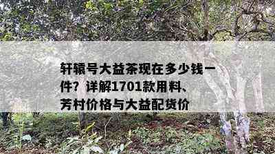 轩辕号大益茶现在多少钱一件？详解1701款用料、芳村价格与大益配货价