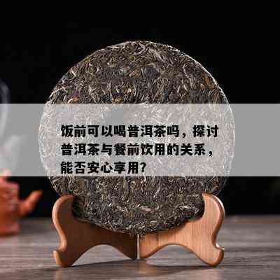 饭前可以喝普洱茶吗，探讨普洱茶与餐前饮用的关系，能否安心享用？