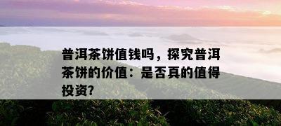 普洱茶饼值钱吗，探究普洱茶饼的价值：是不是真的值得投资？