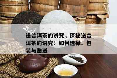 送普洱茶的讲究，探秘送普洱茶的讲究：如何选择、包装与赠送