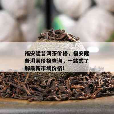 福安隆普洱茶价格，福安隆普洱茶价格查询，一站式了解最新市场价格！