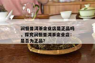 润恒普洱茶企业店是正品吗，探究润恒普洱茶企业店：是不是为正品？