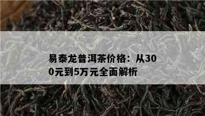 易泰龙普洱茶价格：从300元到5万元全面解析