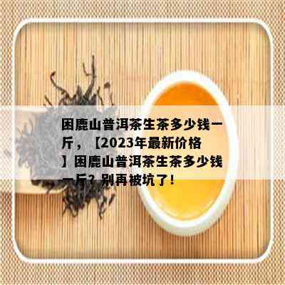 困鹿山普洱茶生茶多少钱一斤，【2023年最新价格】困鹿山普洱茶生茶多少钱一斤？别再被坑了！