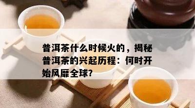 普洱茶什么时候火的，揭秘普洱茶的兴起历程：何时开始风靡全球？