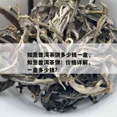 如意普洱茶饼多少钱一盒，如意普洱茶饼：价格详解，一盒多少钱？