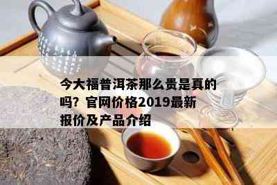 今大福普洱茶那么贵是真的吗？官网价格2019最新报价及产品介绍