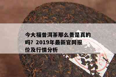 今大福普洱茶那么贵是真的吗？2019年最新官网报价及行情分析