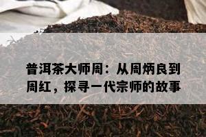 普洱茶大师周：从周炳良到周红，探寻一代宗师的故事