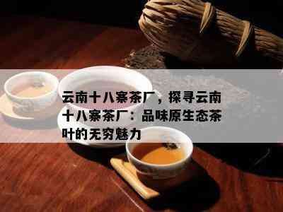 云南十八寨茶厂，探寻云南十八寨茶厂：品味原生态茶叶的无穷魅力