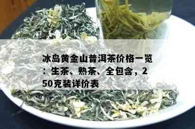 冰岛黄金山普洱茶价格一览：生茶、熟茶、全包含，250克装详价表