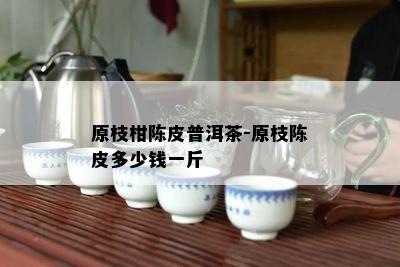 原枝柑陈皮普洱茶-原枝陈皮多少钱一斤