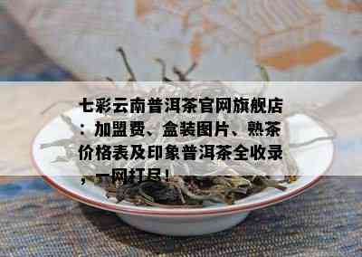 七彩云南普洱茶官网旗舰店：加盟费、盒装图片、熟茶价格表及印象普洱茶全收录，一网打尽！